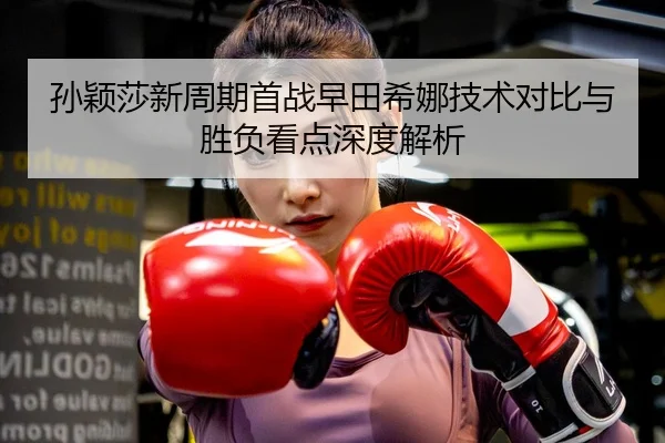孙颖莎新周期首战早田希娜技术对比与胜负看点深度解析 - MGSPORTS
