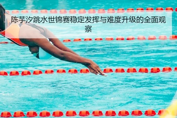 陈芋汐跳水世锦赛稳定发挥与难度升级的全面观察 - MGSPORTS