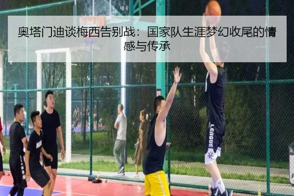 奥塔门迪谈梅西告别战：国家队生涯梦幻收尾的情感与传承 - MGSPORTS